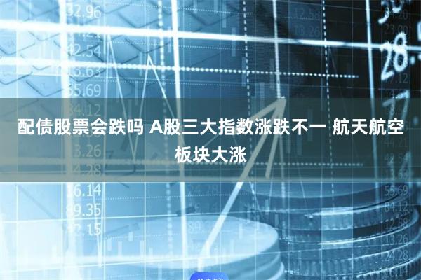 配债股票会跌吗 A股三大指数涨跌不一 航天航空板块大涨