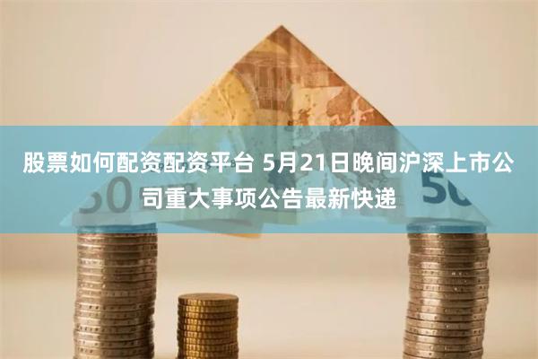 股票如何配资配资平台 5月21日晚间沪深上市公司重大事项公告最新快递