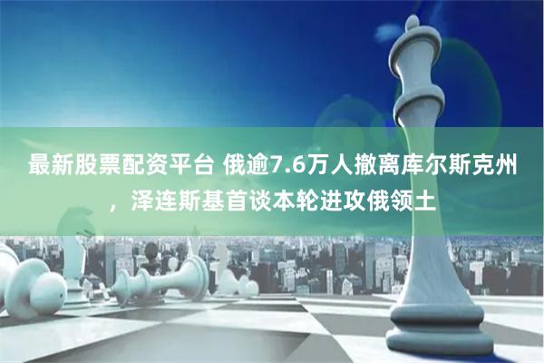 最新股票配资平台 俄逾7.6万人撤离库尔斯克州，泽连斯基首谈本轮进攻俄领土