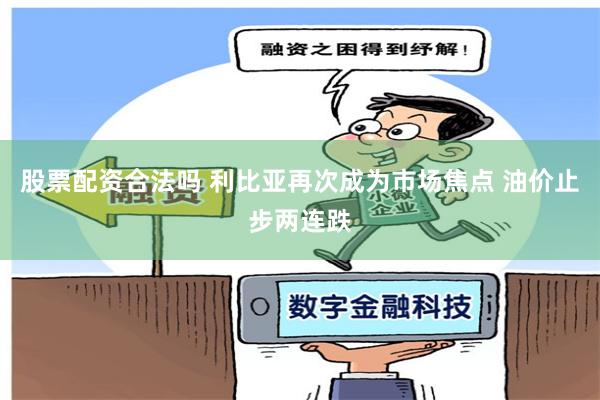 股票配资合法吗 利比亚再次成为市场焦点 油价止步两连跌