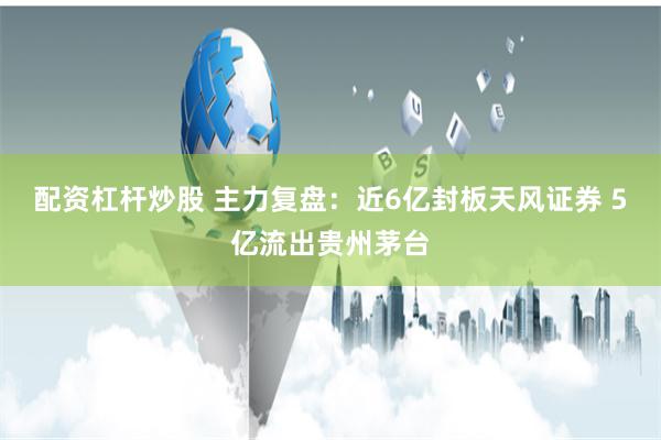 配资杠杆炒股 主力复盘：近6亿封板天风证券 5亿流出贵州茅台