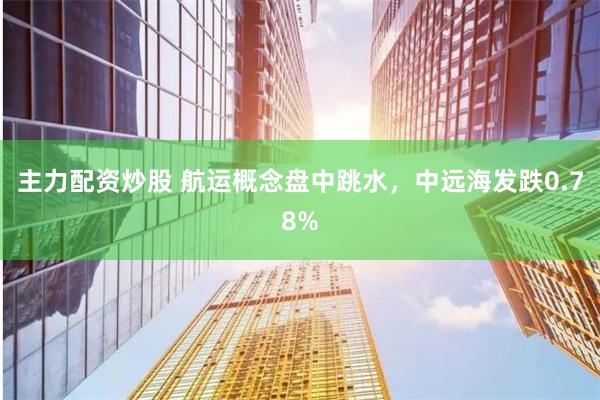 主力配资炒股 航运概念盘中跳水，中远海发跌0.78%