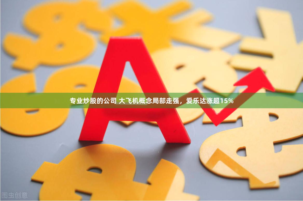 专业炒股的公司 大飞机概念局部走强，爱乐达涨超15%