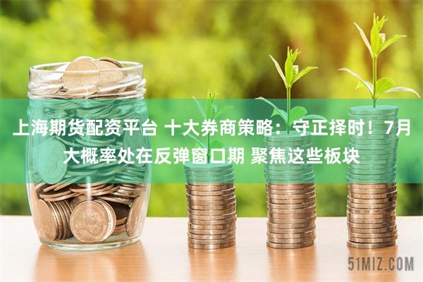 上海期货配资平台 十大券商策略：守正择时！7月大概率处在反弹窗口期 聚焦这些板块