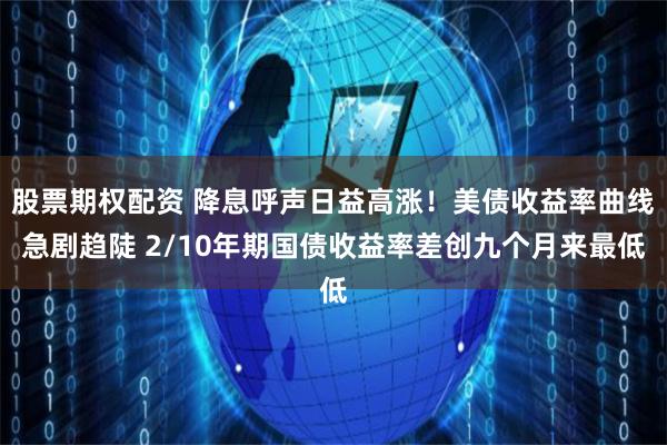 股票期权配资 降息呼声日益高涨！美债收益率曲线急剧趋陡 2/10年期国债收益率差创九个月来最低
