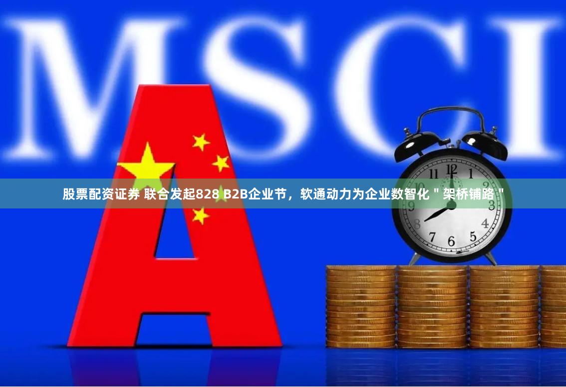 股票配资证券 联合发起828 B2B企业节，软通动力为企业数智化＂架桥铺路＂