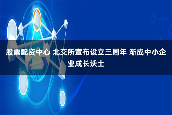 股票配资中心 北交所宣布设立三周年 渐成中小企业成长沃土