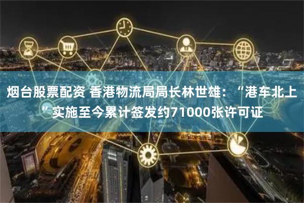烟台股票配资 香港物流局局长林世雄：“港车北上”实施至今累计签发约71000张许可证
