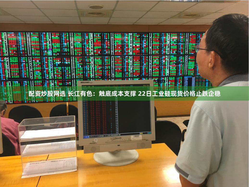 配资炒股网选 长江有色：触底成本支撑 22日工业硅现货价格止跌企稳