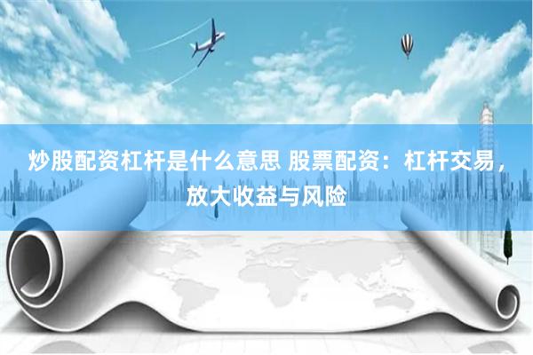炒股配资杠杆是什么意思 股票配资：杠杆交易，放大收益与风险