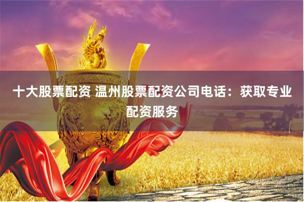 十大股票配资 温州股票配资公司电话：获取专业配资服务