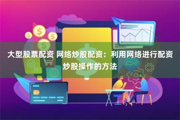 大型股票配资 网络炒股配资：利用网络进行配资炒股操作的方法