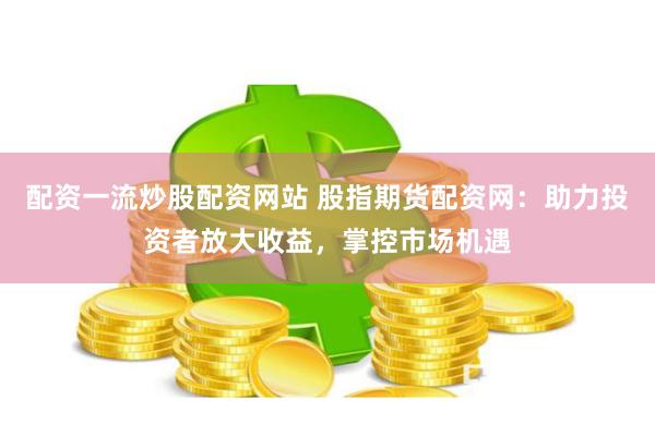 配资一流炒股配资网站 股指期货配资网：助力投资者放大收益，掌控市场机遇
