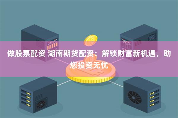 做股票配资 湖南期货配资：解锁财富新机遇，助您投资无忧