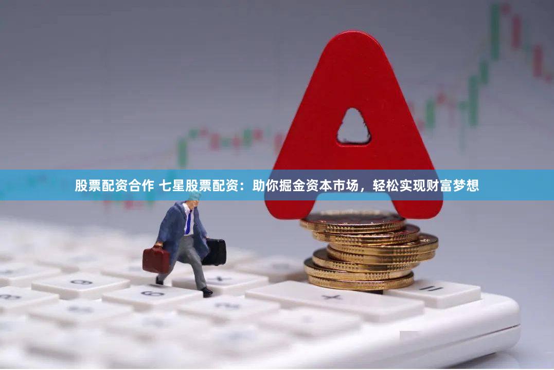 股票配资合作 七星股票配资：助你掘金资本市场，轻松实现财富梦想