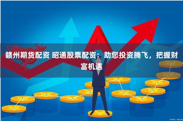 赣州期货配资 昭通股票配资：助您投资腾飞，把握财富机遇