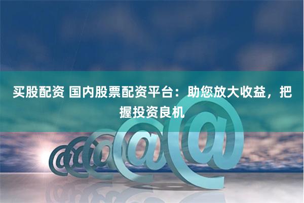 买股配资 国内股票配资平台：助您放大收益，把握投资良机