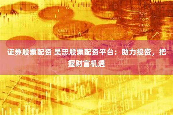 证券股票配资 吴忠股票配资平台：助力投资，把握财富机遇