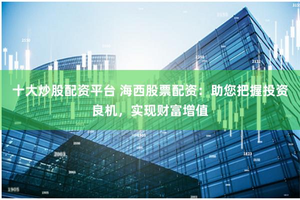 十大炒股配资平台 海西股票配资：助您把握投资良机，实现财富增值