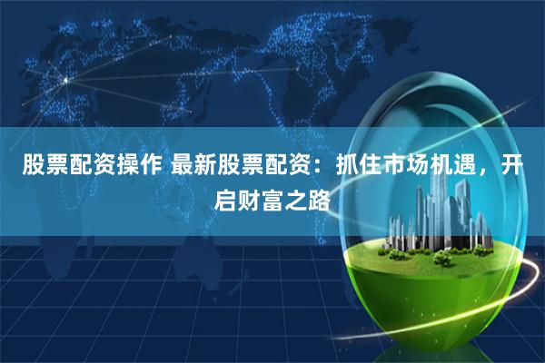股票配资操作 最新股票配资：抓住市场机遇，开启财富之路