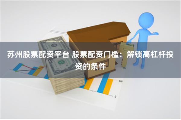 苏州股票配资平台 股票配资门槛：解锁高杠杆投资的条件