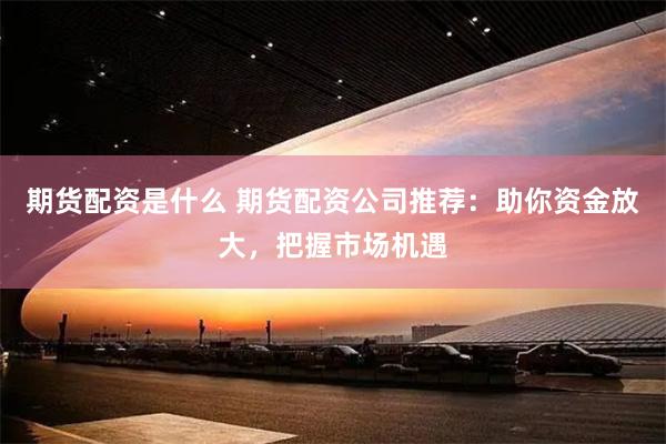 期货配资是什么 期货配资公司推荐：助你资金放大，把握市场机遇