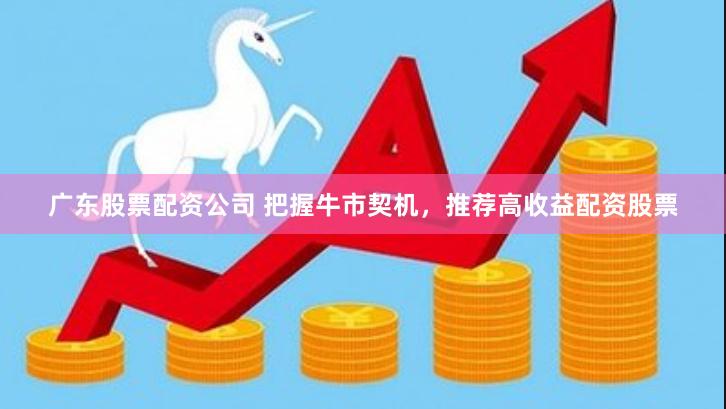 广东股票配资公司 把握牛市契机，推荐高收益配资股票