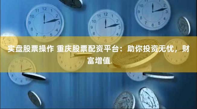 实盘股票操作 重庆股票配资平台：助你投资无忧，财富增值