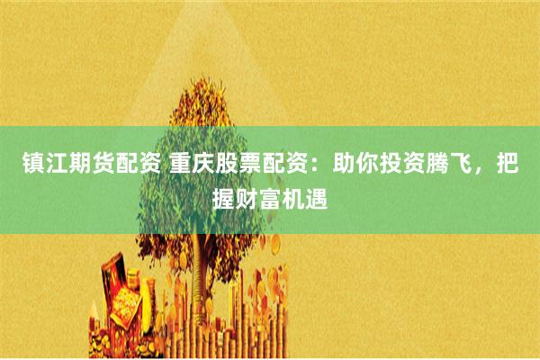 镇江期货配资 重庆股票配资：助你投资腾飞，把握财富机遇