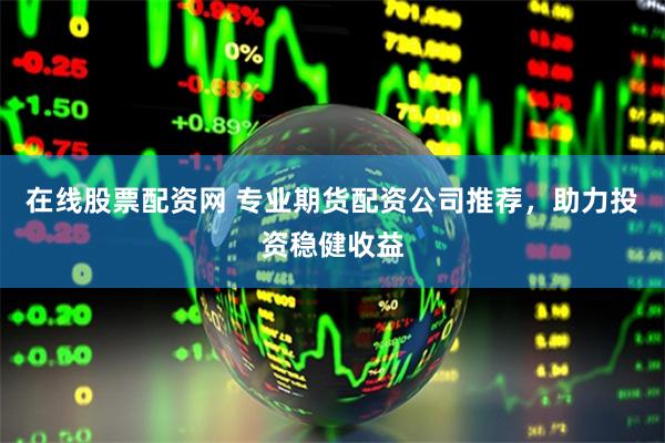 在线股票配资网 专业期货配资公司推荐，助力投资稳健收益