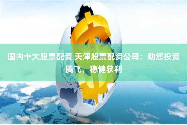 国内十大股票配资 天津股票配资公司：助您投资腾飞，稳健获利