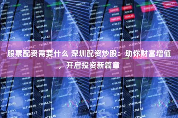 股票配资需要什么 深圳配资炒股：助你财富增值，开启投资新篇章