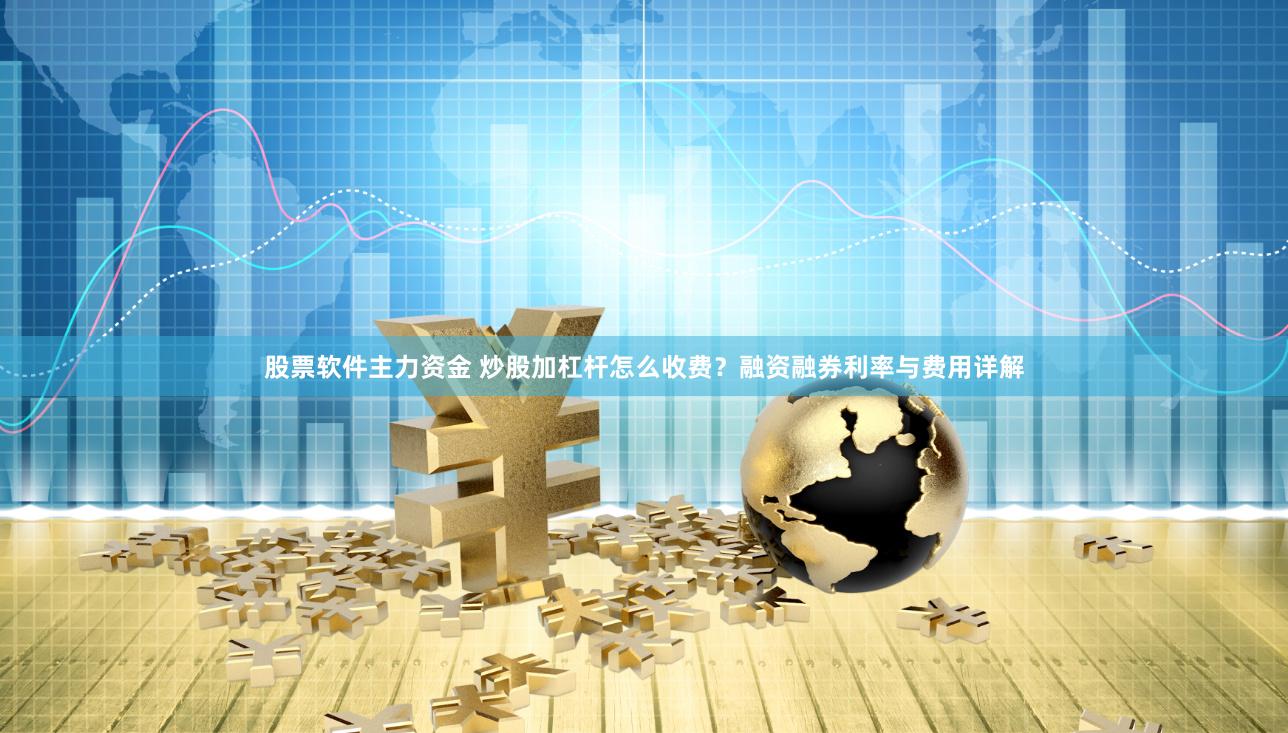股票软件主力资金 炒股加杠杆怎么收费？融资融券利率与费用详解