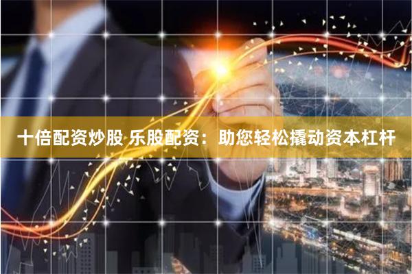 十倍配资炒股 乐股配资：助您轻松撬动资本杠杆