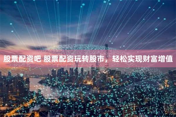 股票配资吧 股票配资玩转股市，轻松实现财富增值